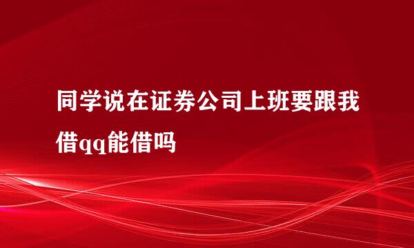 同学说在证券公司上班要跟我借qq能借吗