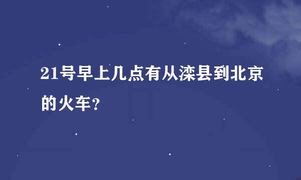 21号早上几点有从滦县到北京的火车？