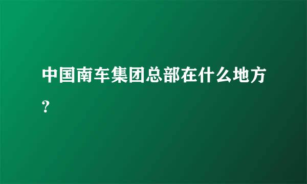 中国南车集团总部在什么地方？