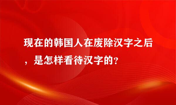 现在的韩国人在废除汉字之后，是怎样看待汉字的？