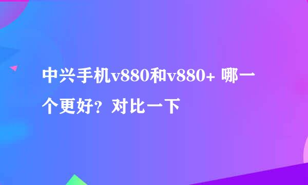 中兴手机v880和v880+ 哪一个更好？对比一下