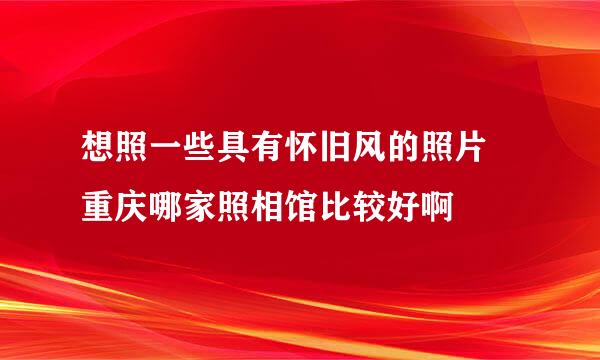 想照一些具有怀旧风的照片 重庆哪家照相馆比较好啊