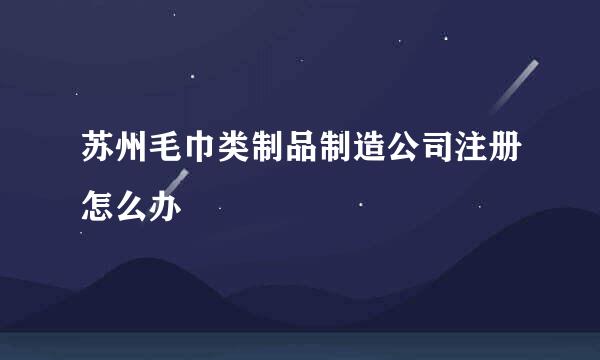 苏州毛巾类制品制造公司注册怎么办