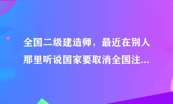 全国二级建造师，最近在别人那里听说国家要取消全国注册二级建造师考试，这个消息属实吗？那我们辛辛苦苦