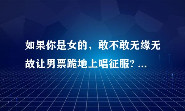 如果你是女的，敢不敢无缘无故让男票跪地上唱征服? 如果你是男的敢不敢突然抱女票大腿