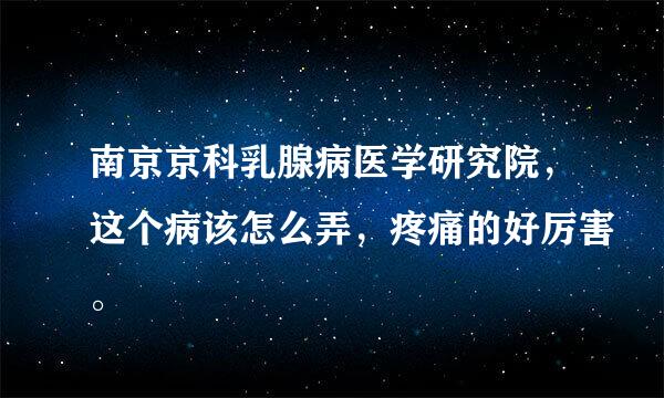 南京京科乳腺病医学研究院，这个病该怎么弄，疼痛的好厉害。