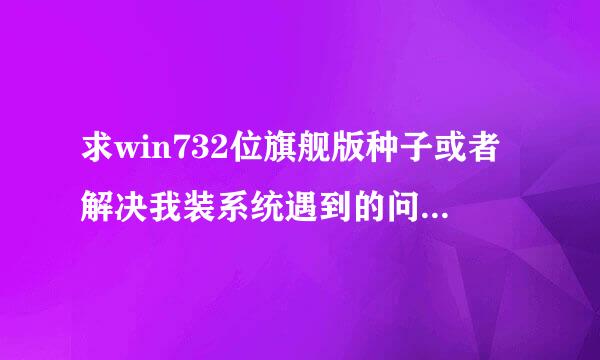 求win732位旗舰版种子或者解决我装系统遇到的问题（最好可以解决装系统问题）。。。可以用的话加分