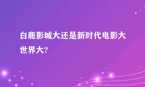 白鹿影城大还是新时代电影大世界大?