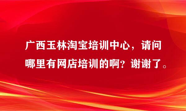 广西玉林淘宝培训中心，请问哪里有网店培训的啊？谢谢了。