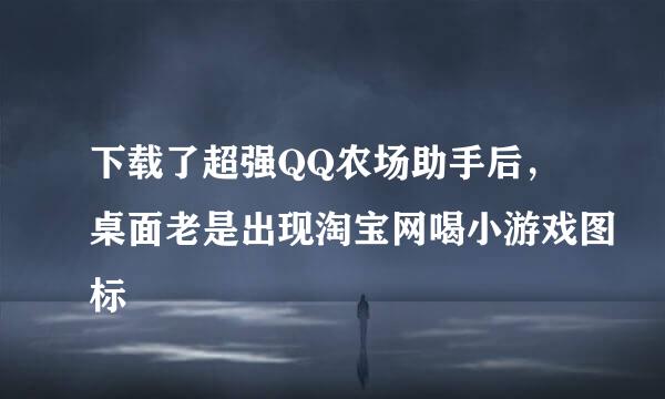 下载了超强QQ农场助手后，桌面老是出现淘宝网喝小游戏图标