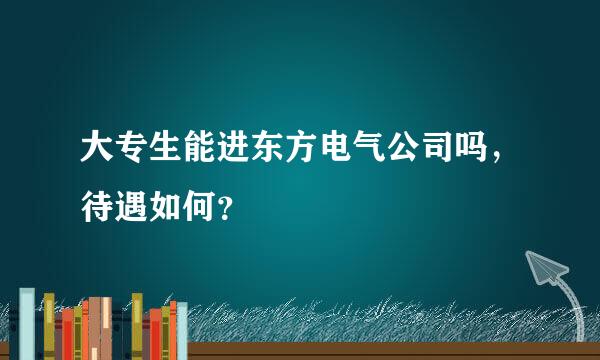 大专生能进东方电气公司吗，待遇如何？