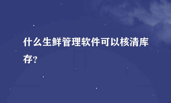 什么生鲜管理软件可以核清库存？