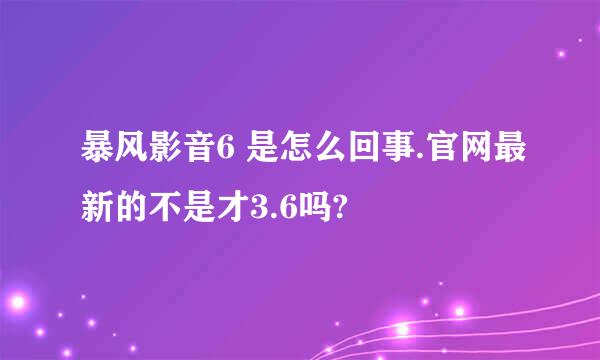 暴风影音6 是怎么回事.官网最新的不是才3.6吗?