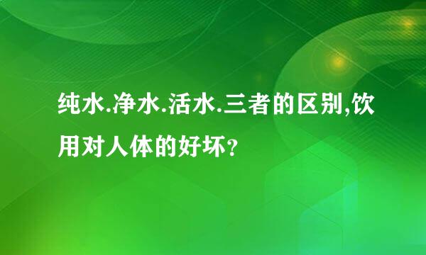 纯水.净水.活水.三者的区别,饮用对人体的好坏？