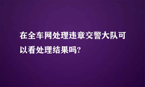 在全车网处理违章交警大队可以看处理结果吗?