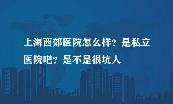 上海西郊医院怎么样？是私立医院吧？是不是很坑人