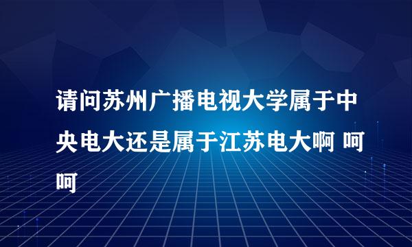 请问苏州广播电视大学属于中央电大还是属于江苏电大啊 呵呵