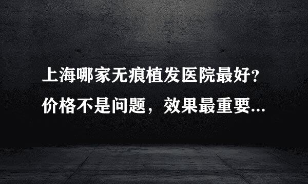 上海哪家无痕植发医院最好？价格不是问题，效果最重要，还有，我问的是医院，不要粘贴复制一些套话忽悠我