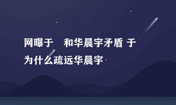 网曝于湉和华晨宇矛盾 于湉为什么疏远华晨宇