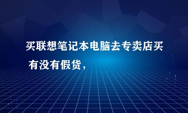 买联想笔记本电脑去专卖店买 有没有假货，