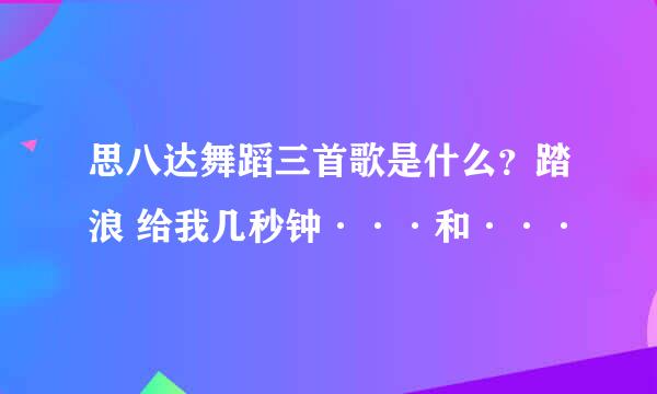 思八达舞蹈三首歌是什么？踏浪 给我几秒钟···和···