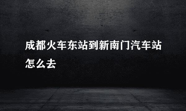 成都火车东站到新南门汽车站怎么去