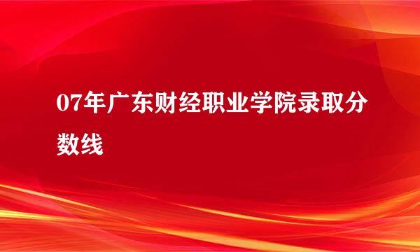 07年广东财经职业学院录取分数线