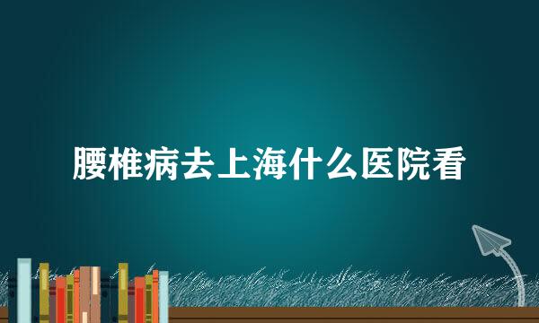 腰椎病去上海什么医院看