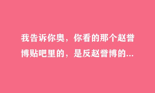 我告诉你奥，你看的那个赵誉博贴吧里的，是反赵誉博的，她们应该是嫉妒心理 耳听为虚