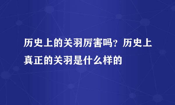 历史上的关羽厉害吗？历史上真正的关羽是什么样的