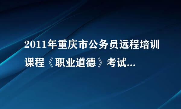 2011年重庆市公务员远程培训课程《职业道德》考试试题答案!