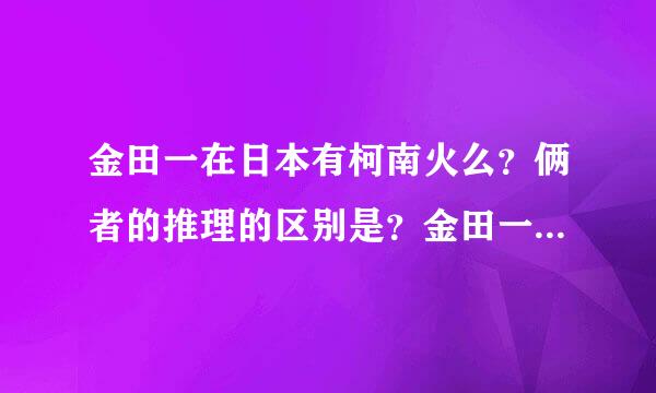 金田一在日本有柯南火么？俩者的推理的区别是？金田一结局了吗?金是属于纯推理漫画吧？