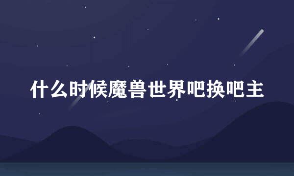 什么时候魔兽世界吧换吧主