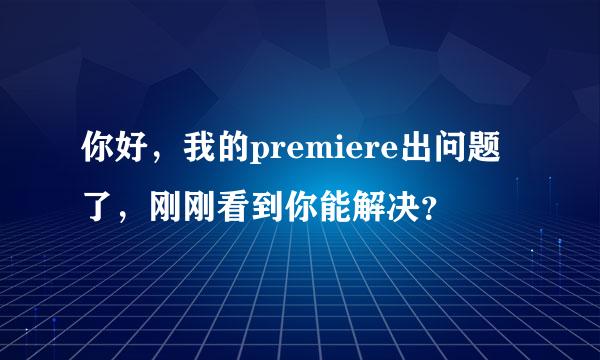 你好，我的premiere出问题了，刚刚看到你能解决？