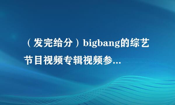 （发完给分）bigbang的综艺节目视频专辑视频参加的各种挑战节目反转剧，越多越好，发的越多给分越多谢谢