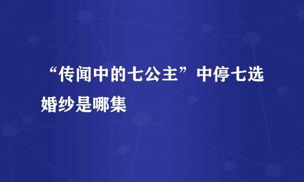 “传闻中的七公主”中停七选婚纱是哪集