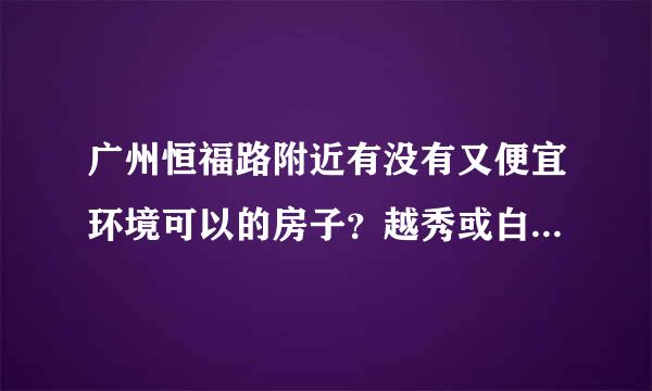 广州恒福路附近有没有又便宜环境可以的房子？越秀或白云都行！谢谢！