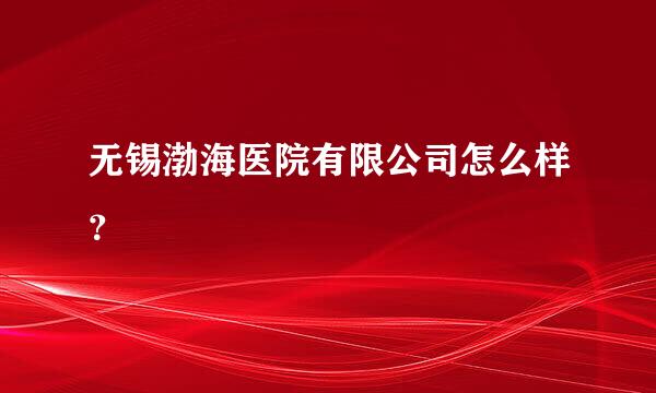 无锡渤海医院有限公司怎么样？