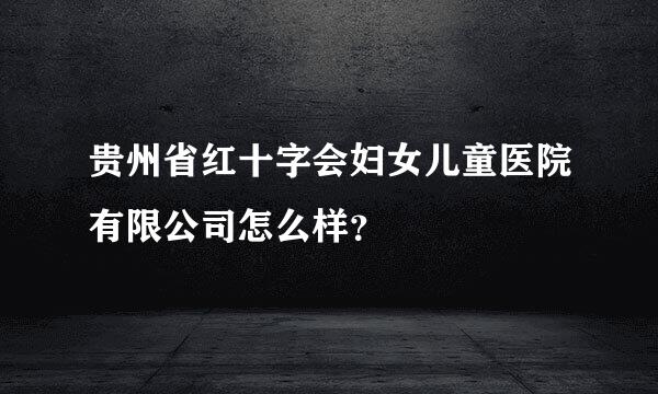 贵州省红十字会妇女儿童医院有限公司怎么样？