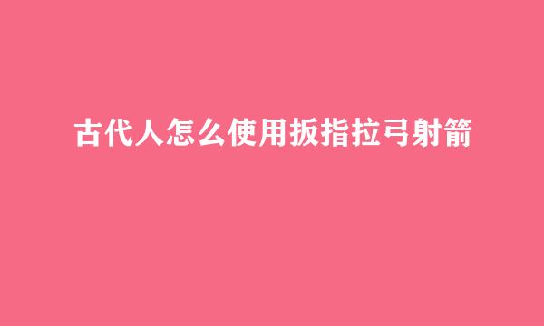 古代人怎么使用扳指拉弓射箭