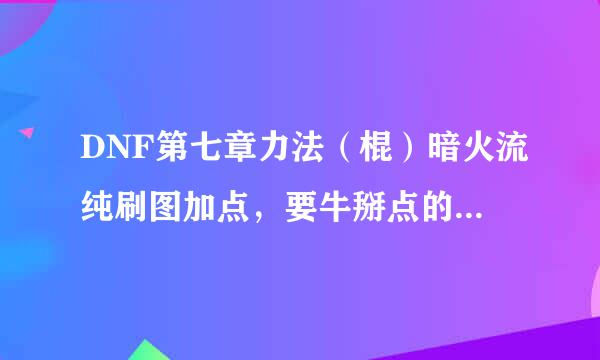 DNF第七章力法（棍）暗火流纯刷图加点，要牛掰点的加点啊。。。不要复制。。。