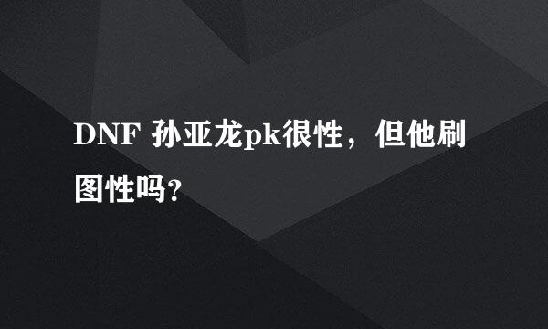 DNF 孙亚龙pk很性，但他刷图性吗？