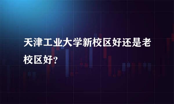 天津工业大学新校区好还是老校区好？