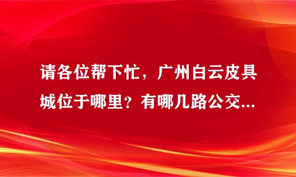 请各位帮下忙，广州白云皮具城位于哪里？有哪几路公交车经过？站名叫什么？