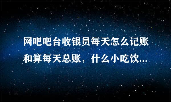 网吧吧台收银员每天怎么记账和算每天总账，什么小吃饮料 点卡 会员 谢谢！！！求解