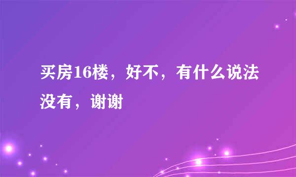 买房16楼，好不，有什么说法没有，谢谢