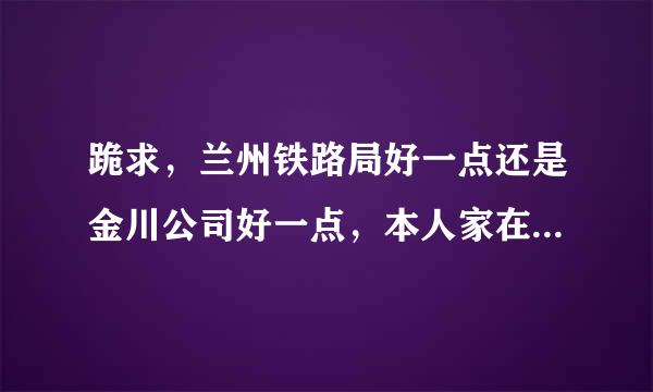 跪求，兰州铁路局好一点还是金川公司好一点，本人家在金昌，求指导，跪求