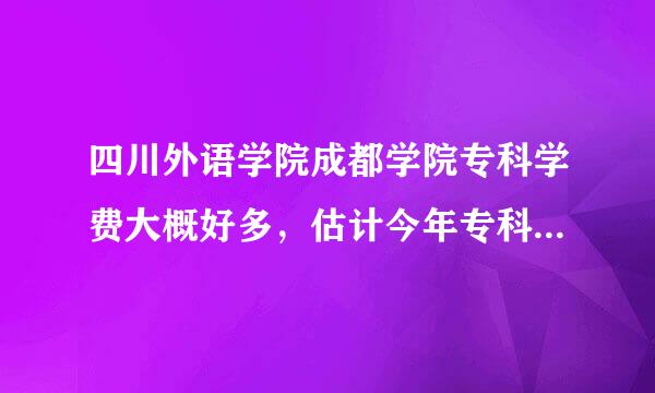 四川外语学院成都学院专科学费大概好多，估计今年专科分数线多少