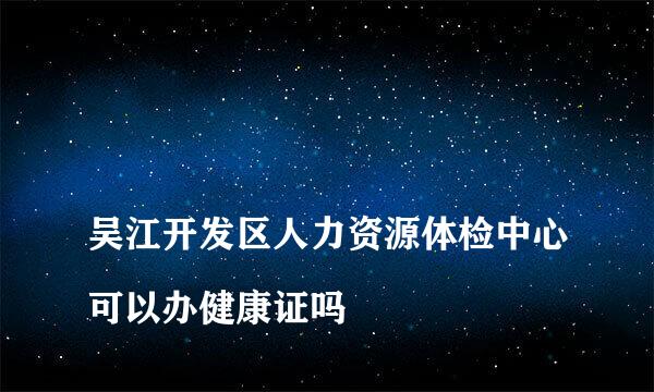 
吴江开发区人力资源体检中心可以办健康证吗
