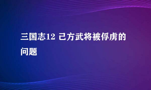 三国志12 己方武将被俘虏的问题